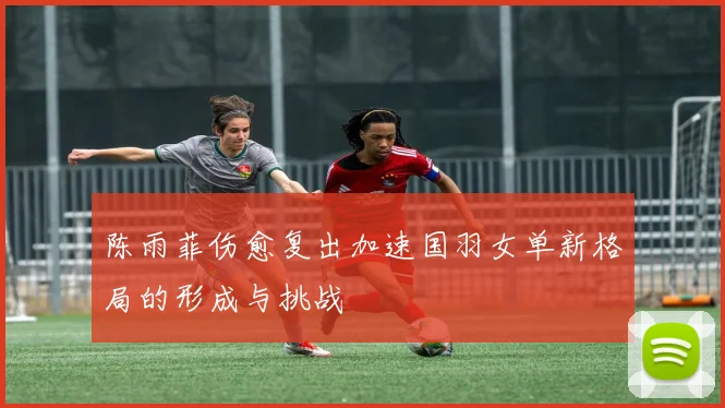 陈雨菲伤愈复出加速国羽女单新格局的形成与挑战