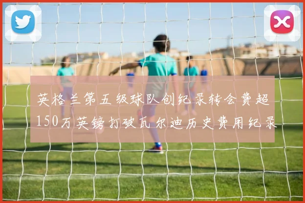 英格兰第五级球队创纪录转会费超150万英镑打破瓦尔迪历史费用纪录