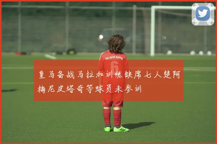 皇马备战马拉加训练缺席七人楚阿梅尼皮塔奇等球员未参训