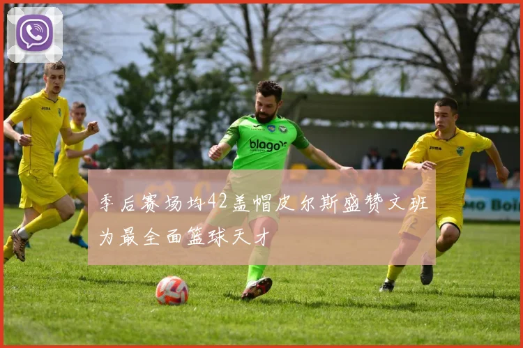 季后赛场均42盖帽皮尔斯盛赞文班为最全面篮球天才